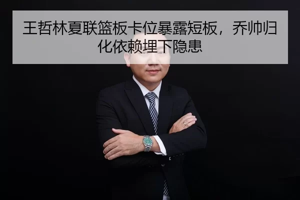 王哲林夏联篮板卡位暴露短板，乔帅归化依赖埋下隐患