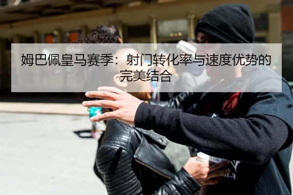 姆巴佩皇马赛季：射门转化率与速度优势的完美结合