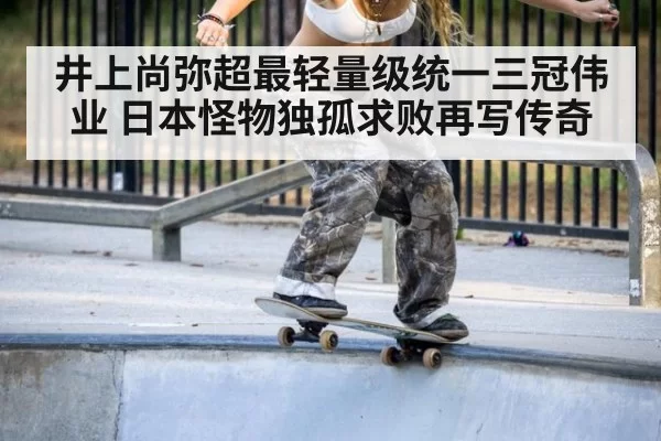 井上尚弥超最轻量级统一三冠伟业 日本怪物独孤求败再写传奇