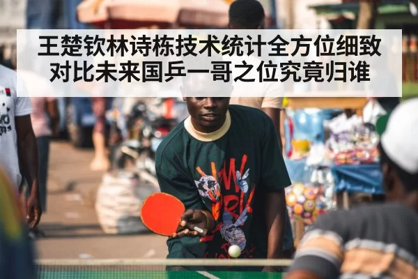 王楚钦林诗栋技术统计全方位细致对比未来国乒一哥之位究竟归谁