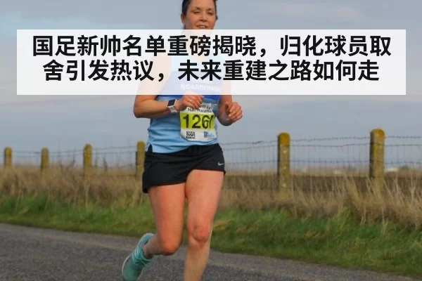 国足新帅名单重磅揭晓，归化球员取舍引发热议，未来重建之路如何走